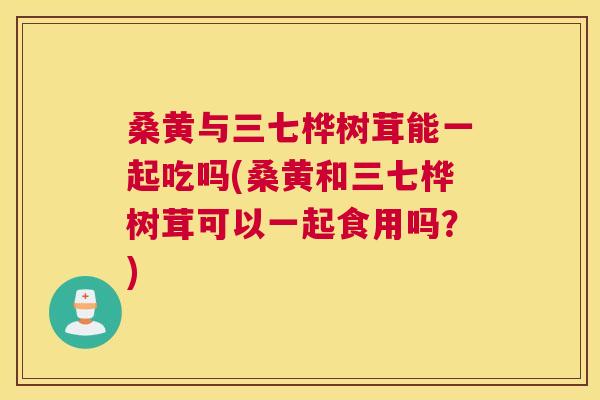桑黄与三七桦树茸能一起吃吗(桑黄和三七桦树茸可以一起食用吗?) 桑黄与三七桦树茸能一起吃吗(桑黄和三七桦树茸可以一起食用吗?)