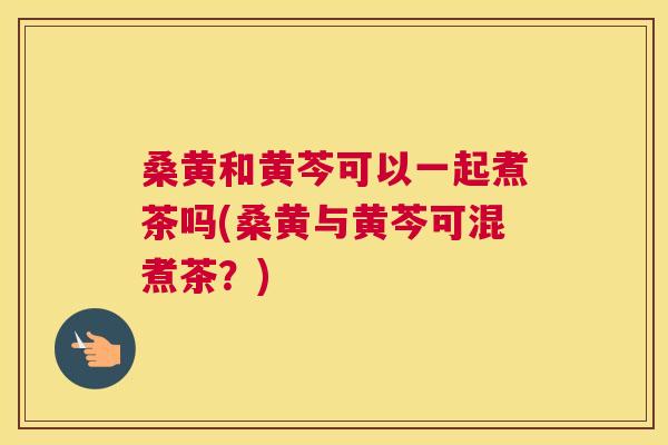 桑黄和黄芩可以一起煮茶吗(桑黄与黄芩可混煮茶?) 桑黄和黄芩可以一起煮茶吗(桑黄与黄芩可混煮茶?)