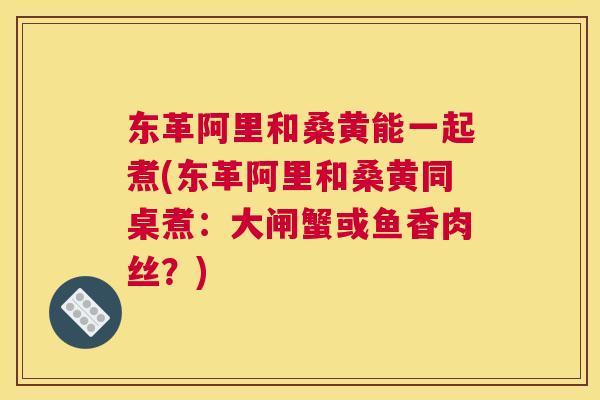 东革阿里和桑黄能一起煮(东革阿里和桑黄同桌煮：大闸蟹或鱼香肉丝？)