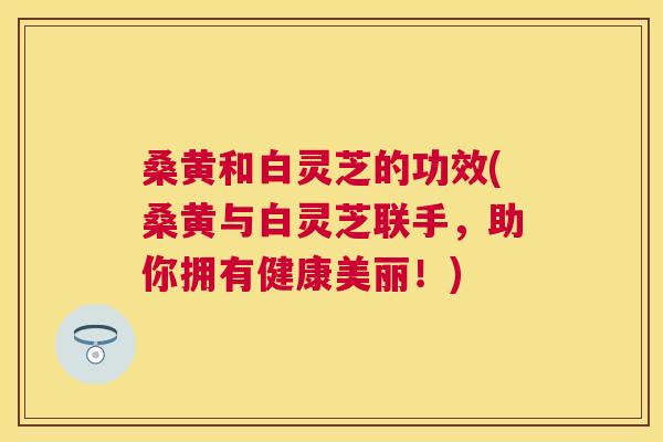 桑黄和白灵芝的功效(桑黄与白灵芝联手,助你拥有健康美丽!) 桑黄和白灵芝的功效(桑黄与白灵芝联手,助你拥有健康美丽!)
