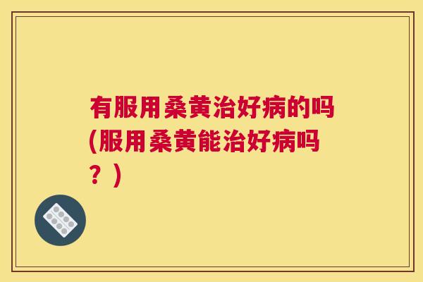 有服用桑黄好的吗(服用桑黄能好吗?) 有服用桑黄好的吗(服用桑黄能好吗?)