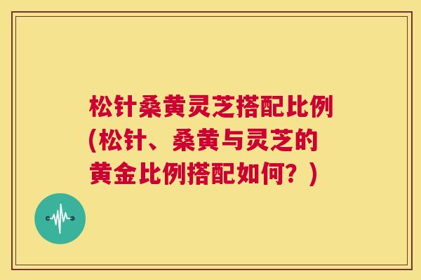 松针桑黄灵芝搭配比例(松针、桑黄与灵芝的黄金比例搭配如何?) 松针桑黄灵芝搭配比例(松针、桑黄与灵芝的黄金比例搭配如何?)