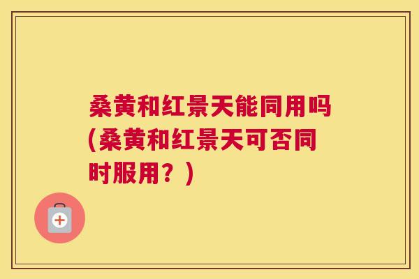 桑黄和红景天能同用吗(桑黄和红景天可否同时服用?) 桑黄和红景天能同用吗(桑黄和红景天可否同时服用?)