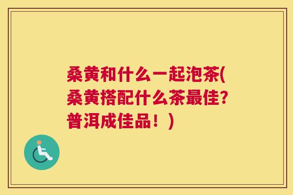 桑黄和什么一起泡茶(桑黄搭配什么茶佳?普洱成佳品!) 桑黄和什么一起泡茶(桑黄搭配什么茶佳?普洱成佳品!)