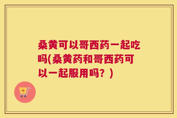 桑黄可以哥西药一起吃吗(桑黄药和哥西药可以一起服用吗?) 桑黄可以哥西药一起吃吗(桑黄药和哥西药可以一起服用吗?)