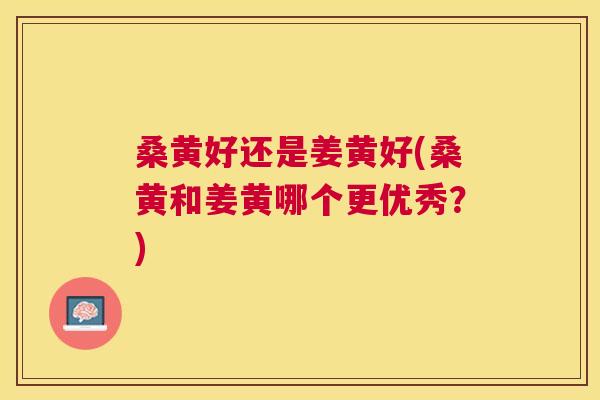 桑黄好还是姜黄好(桑黄和姜黄哪个更优秀?) 桑黄好还是姜黄好(桑黄和姜黄哪个更优秀?)