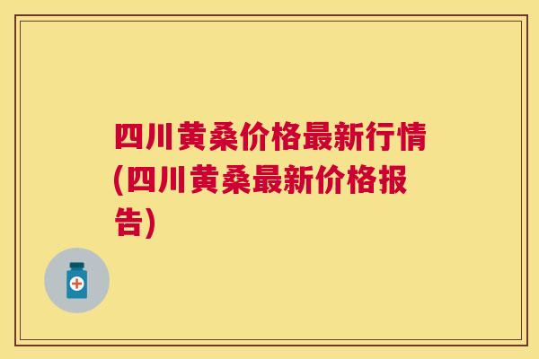 四川黄桑价格新行情(四川黄桑新价格报告) 四川黄桑价格新行情(四川黄桑新价格报告)