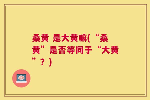 桑黄 是大黄嘛(“桑黄”是否等同于“大黄”?) 桑黄 是大黄嘛(“桑黄”是否等同于“大黄”?)