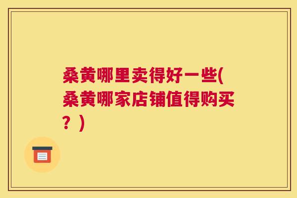 桑黄哪里卖得好一些(桑黄哪家店铺值得购买?) 桑黄哪里卖得好一些(桑黄哪家店铺值得购买?)