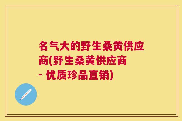 名气大的野生桑黄供应商(野生桑黄供应商 - 优质珍品直销) 名气大的野生桑黄供应商(野生桑黄供应商 - 优质珍品直销)