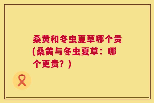 桑黄和冬虫夏草哪个贵(桑黄与冬虫夏草:哪个更贵?) 桑黄和冬虫夏草哪个贵(桑黄与冬虫夏草:哪个更贵?)