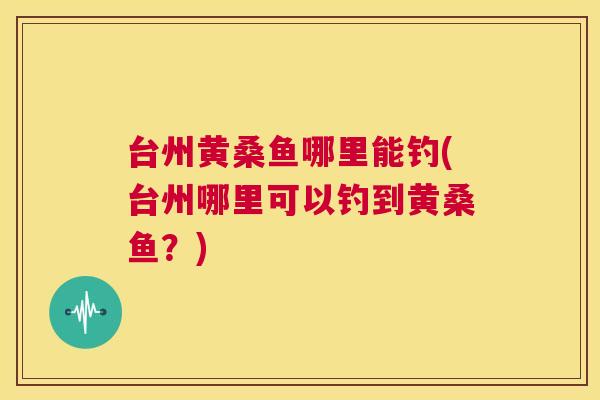 台州黄桑鱼哪里能钓(台州哪里可以钓到黄桑鱼?) 台州黄桑鱼哪里能钓(台州哪里可以钓到黄桑鱼?)