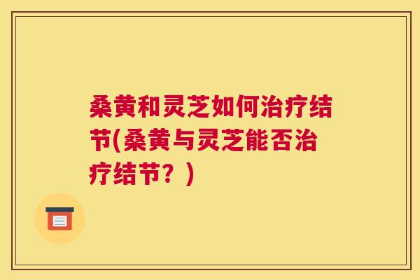 桑黄和灵芝如何结节(桑黄与灵芝能否结节?) 桑黄和灵芝如何结节(桑黄与灵芝能否结节?)