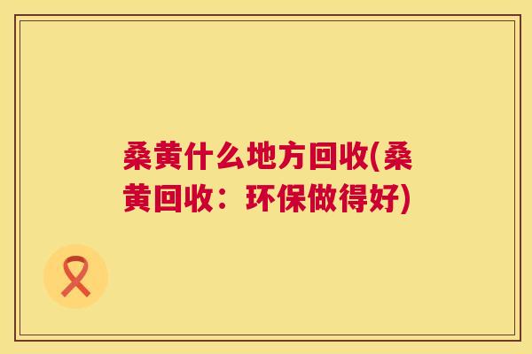 桑黄什么地方回收(桑黄回收:环保做得好) 桑黄什么地方回收(桑黄回收:环保做得好)
