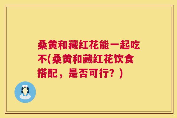 桑黄和藏红花能一起吃不(桑黄和藏红花饮食搭配,是否可行?) 桑黄和藏红花能一起吃不(桑黄和藏红花饮食搭配,是否可行?)