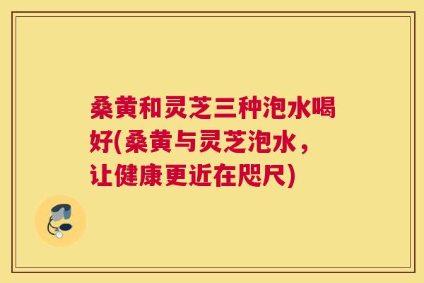 桑黄和灵芝三种泡水喝好(桑黄与灵芝泡水,让健康更近在咫尺) 桑黄和灵芝三种泡水喝好(桑黄与灵芝泡水,让健康更近在咫尺)