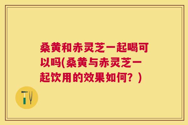 桑黄和赤灵芝一起喝可以吗(桑黄与赤灵芝一起饮用的效果如何?) 桑黄和赤灵芝一起喝可以吗(桑黄与赤灵芝一起饮用的效果如何?)