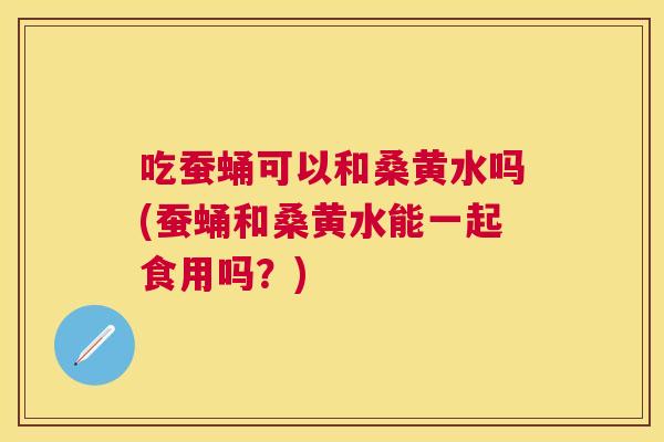 吃蚕蛹可以和桑黄水吗(蚕蛹和桑黄水能一起食用吗?) 吃蚕蛹可以和桑黄水吗(蚕蛹和桑黄水能一起食用吗?)