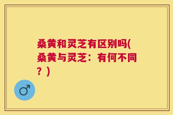 桑黄和灵芝有区别吗(桑黄与灵芝:有何不同?) 桑黄和灵芝有区别吗(桑黄与灵芝:有何不同?)