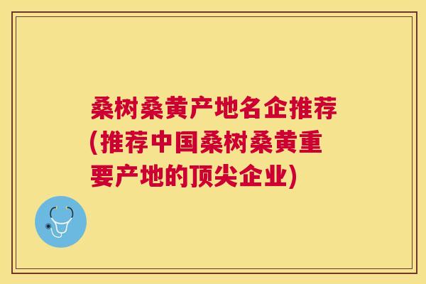 桑树桑黄产地名企推荐(推荐中国桑树桑黄重要产地的企业) 桑树桑黄产地名企推荐(推荐中国桑树桑黄重要产地的企业)