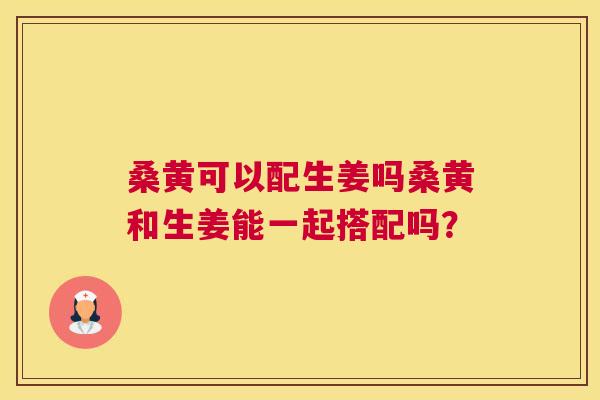 桑黄可以配生姜吗桑黄和生姜能一起搭配吗? 桑黄可以配生姜吗桑黄和生姜能一起搭配吗?