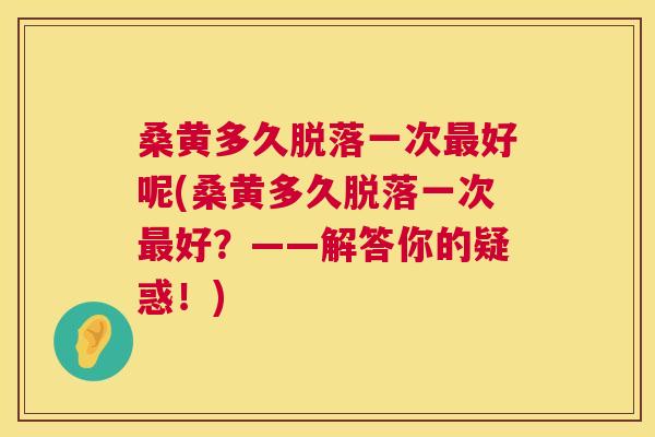 桑黄多久脱落一次好呢(桑黄多久脱落一次好?——解答你的疑惑!) 桑黄多久脱落一次好呢(桑黄多久脱落一次好?——解答你的疑惑!)