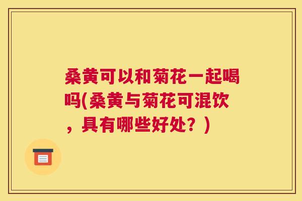 桑黄可以和菊花一起喝吗(桑黄与菊花可混饮,具有哪些好处?) 桑黄可以和菊花一起喝吗(桑黄与菊花可混饮,具有哪些好处?)