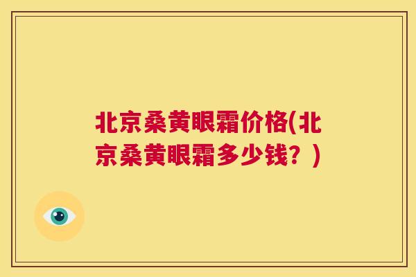 北京桑黄眼霜价格(北京桑黄眼霜多少钱?) 北京桑黄眼霜价格(北京桑黄眼霜多少钱?)