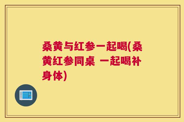 桑黄与红参一起喝(桑黄红参同桌 一起喝补身体) 桑黄与红参一起喝(桑黄红参同桌 一起喝补身体)
