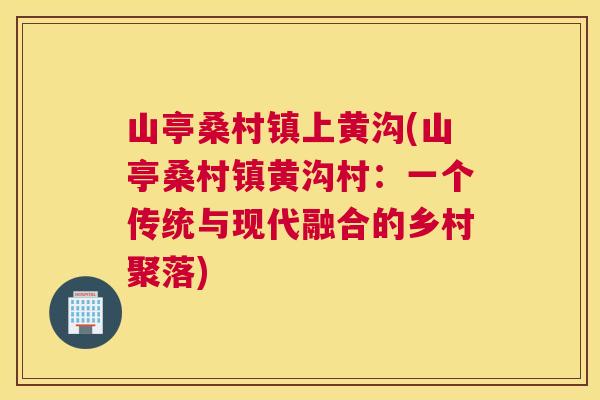 山亭桑村镇上黄沟(山亭桑村镇黄沟村:一个传统与现代融合的乡村聚落) 山亭桑村镇上黄沟(山亭桑村镇黄沟村:一个传统与现代融合的乡村聚落)