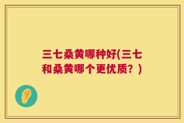 三七桑黄哪种好(三七和桑黄哪个更优质?) 三七桑黄哪种好(三七和桑黄哪个更优质?)