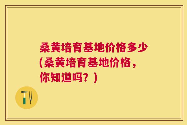 桑黄培育基地价格多少(桑黄培育基地价格，你知道吗？)