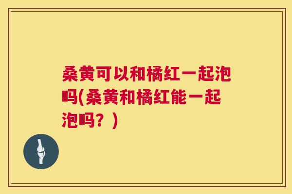 桑黄可以和橘红一起泡吗(桑黄和橘红能一起泡吗?) 桑黄可以和橘红一起泡吗(桑黄和橘红能一起泡吗?)