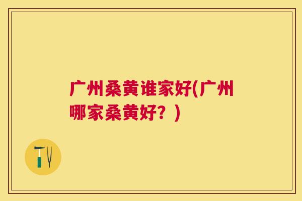 广州桑黄谁家好(广州哪家桑黄好?) 广州桑黄谁家好(广州哪家桑黄好?)