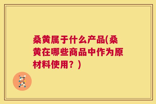 桑黄属于什么产品(桑黄在哪些商品中作为原材料使用?) 桑黄属于什么产品(桑黄在哪些商品中作为原材料使用?)