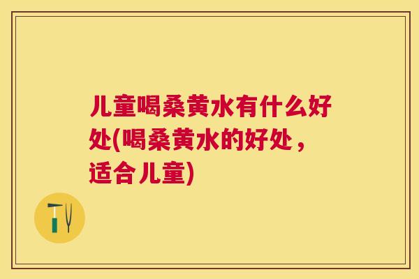 儿童喝桑黄水有什么好处(喝桑黄水的好处,适合儿童) 儿童喝桑黄水有什么好处(喝桑黄水的好处,适合儿童)