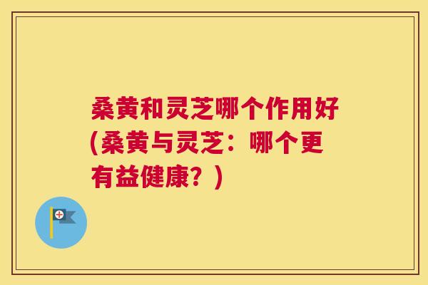 桑黄和灵芝哪个作用好(桑黄与灵芝:哪个更有益健康?) 桑黄和灵芝哪个作用好(桑黄与灵芝:哪个更有益健康?)