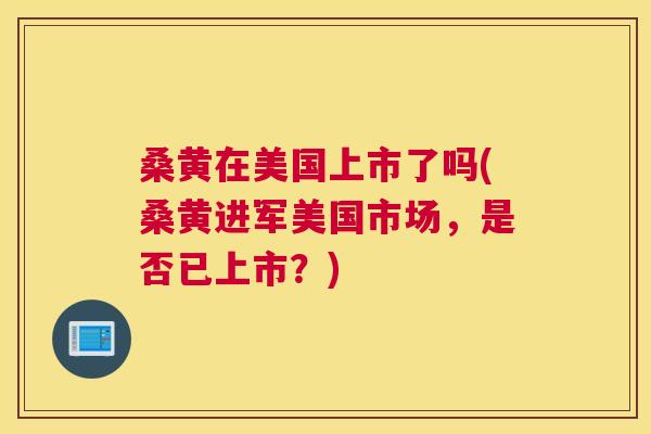 桑黄在美国上市了吗(桑黄进军美国市场,是否已上市?) 桑黄在美国上市了吗(桑黄进军美国市场,是否已上市?)