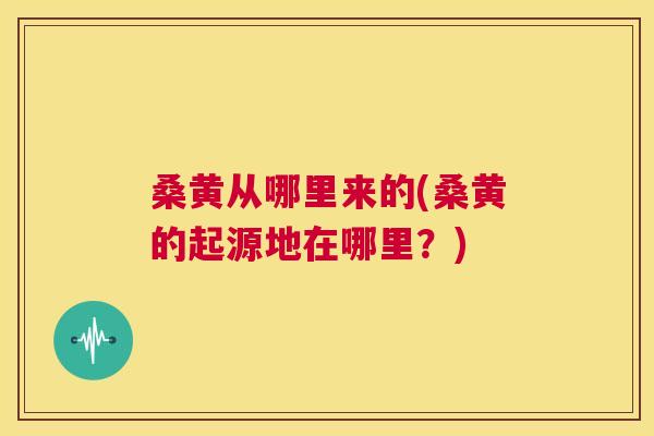 桑黄从哪里来的(桑黄的起源地在哪里?) 桑黄从哪里来的(桑黄的起源地在哪里?)