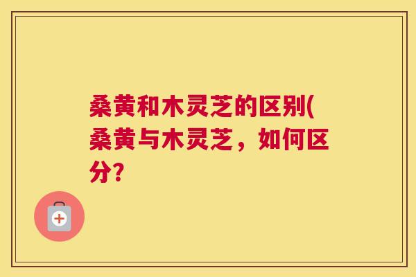 桑黄和木灵芝的区别(桑黄与木灵芝,如何区分? 桑黄和木灵芝的区别(桑黄与木灵芝,如何区分?
