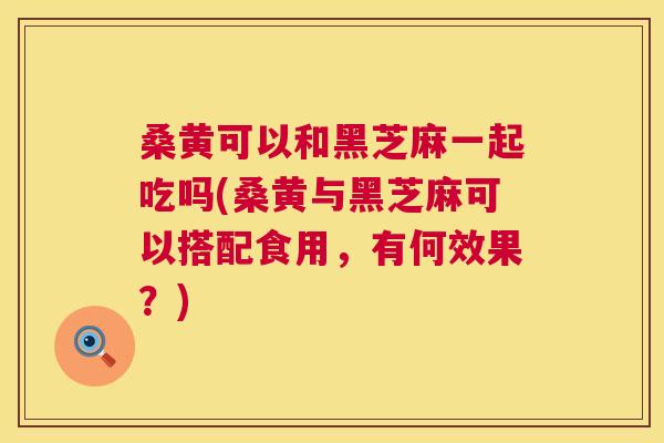 桑黄可以和黑芝麻一起吃吗(桑黄与黑芝麻可以搭配食用,有何效果?) 桑黄可以和黑芝麻一起吃吗(桑黄与黑芝麻可以搭配食用,有何效果?)