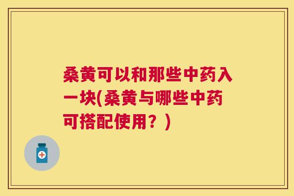 桑黄可以和那些入一块(桑黄与哪些可搭配使用?) 桑黄可以和那些入一块(桑黄与哪些可搭配使用?)