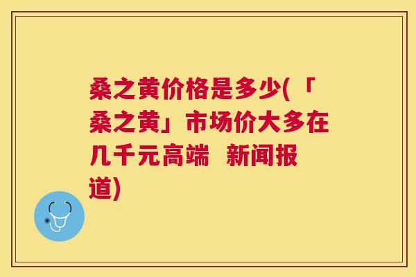 桑之黄价格是多少(「桑之黄」市场价大多在几千元高端 新闻报道) 桑之黄价格是多少(「桑之黄」市场价大多在几千元高端 新闻报道)