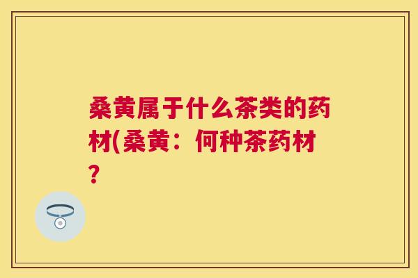 桑黄属于什么茶类的药材(桑黄:何种茶药材? 桑黄属于什么茶类的药材(桑黄:何种茶药材?