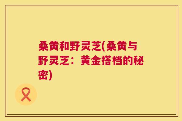 桑黄和野灵芝(桑黄与野灵芝:黄金搭档的秘密) 桑黄和野灵芝(桑黄与野灵芝:黄金搭档的秘密)