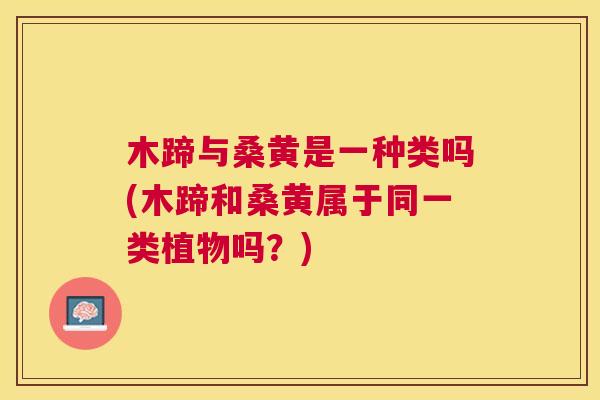 木蹄与桑黄是一种类吗(木蹄和桑黄属于同一类植物吗?) 木蹄与桑黄是一种类吗(木蹄和桑黄属于同一类植物吗?)