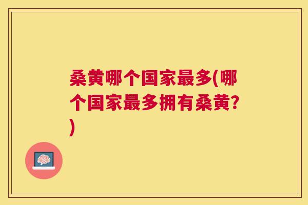 桑黄哪个国家多(哪个国家多拥有桑黄?) 桑黄哪个国家多(哪个国家多拥有桑黄?)