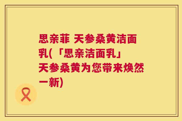思亲菲 天参桑黄洁面乳(「思亲洁面乳」 天参桑黄为您带来焕然一新) 思亲菲 天参桑黄洁面乳(「思亲洁面乳」 天参桑黄为您带来焕然一新)