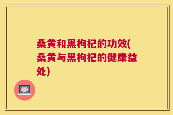 桑黄和黑枸杞的功效(桑黄与黑枸杞的健康益处)