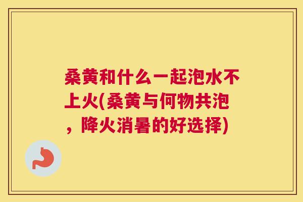 桑黄和什么一起泡水不上火(桑黄与何物共泡,降火消暑的好选择) 桑黄和什么一起泡水不上火(桑黄与何物共泡,降火消暑的好选择)
